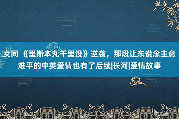 女同 《里斯本丸千里没》逆袭，那段让东说念主意难平的中英爱情也有了后续|长河|爱情故事