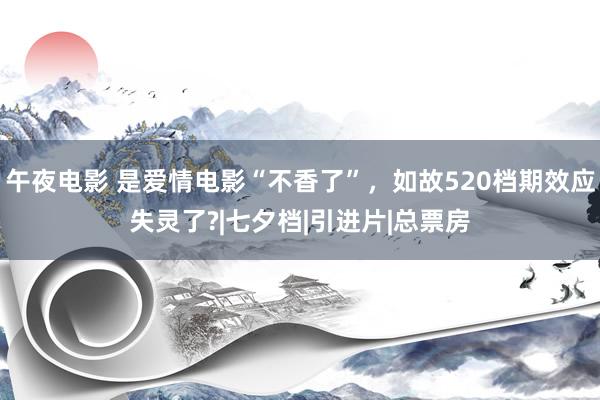 午夜电影 是爱情电影“不香了”，如故520档期效应失灵了?|七夕档|引进片|总票房