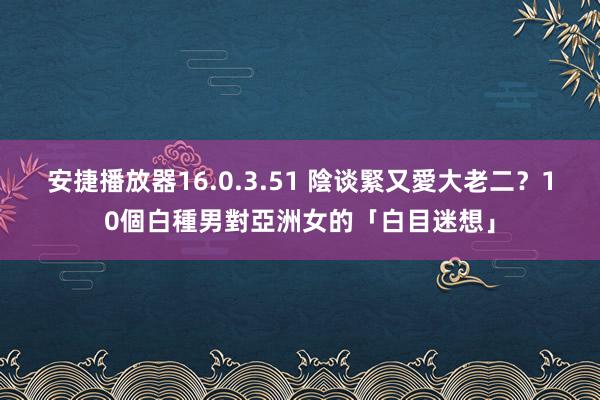 安捷播放器16.0.3.51 陰谈緊又愛大老二？10個白種男對亞洲女的「白目迷想」