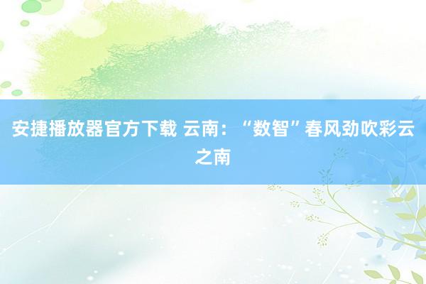 安捷播放器官方下载 云南：“数智”春风劲吹彩云之南