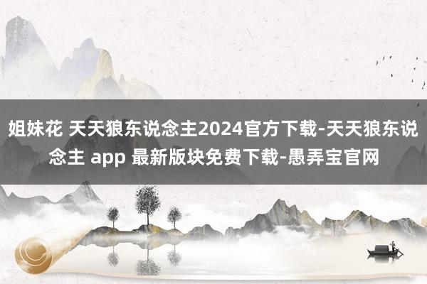 姐妹花 天天狼东说念主2024官方下载-天天狼东说念主 app 最新版块免费下载-愚弄宝官网