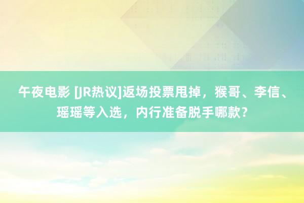 午夜电影 [JR热议]返场投票甩掉，猴哥、李信、瑶瑶等入选，内行准备脱手哪款？