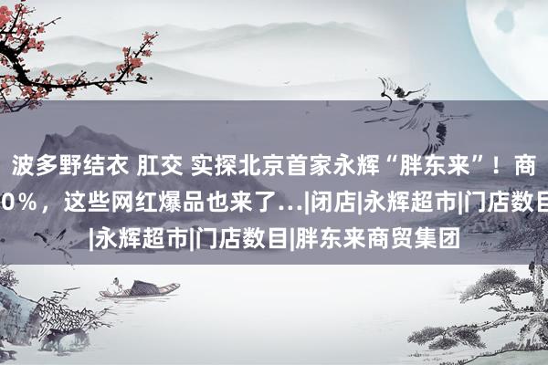 波多野结衣 肛交 实探北京首家永辉“胖东来”！商品结构达胖东来90％，这些网红爆品也来了…|闭店|永辉超市|门店数目|胖东来商贸集团