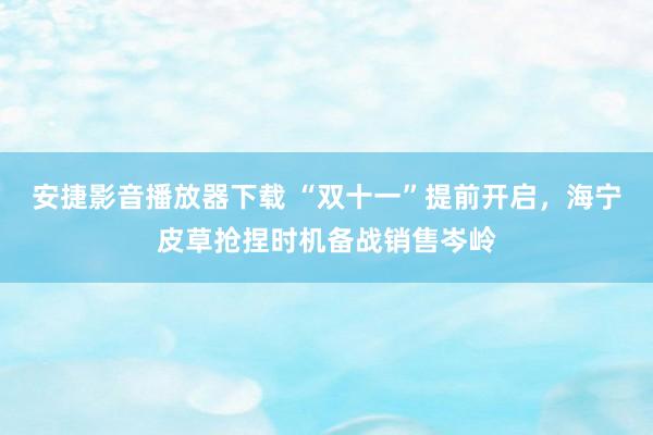 安捷影音播放器下载 “双十一”提前开启，海宁皮草抢捏时机备战销售岑岭