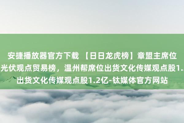 安捷播放器官方下载 【日日龙虎榜】章盟主席位、欢悦海岸席位分列光伏观点贸易榜，温州帮席位出货文化传媒观点股1.2亿-钛媒体官方网站