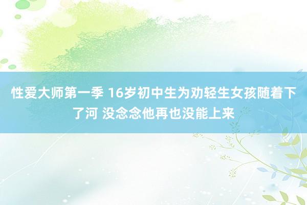 性爱大师第一季 16岁初中生为劝轻生女孩随着下了河 没念念他再也没能上来