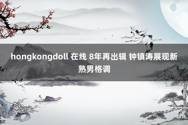 hongkongdoll 在线 8年再出辑 钟镇涛展现新熟男格调