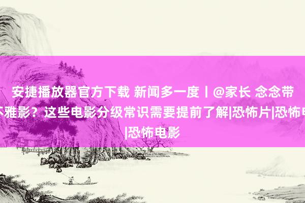 安捷播放器官方下载 新闻多一度丨@家长 念念带娃不雅影？这些电影分级常识需要提前了解|恐怖片|恐怖电影