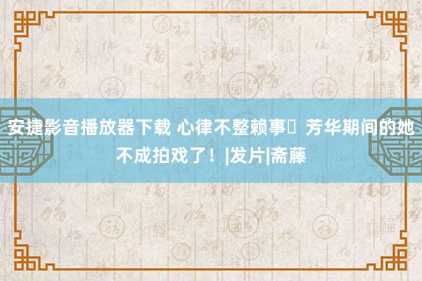 安捷影音播放器下载 心律不整赖事⋯芳华期间的她不成拍戏了！|发片|斋藤