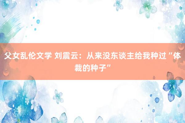 父女乱伦文学 刘震云：从来没东谈主给我种过“体裁的种子”