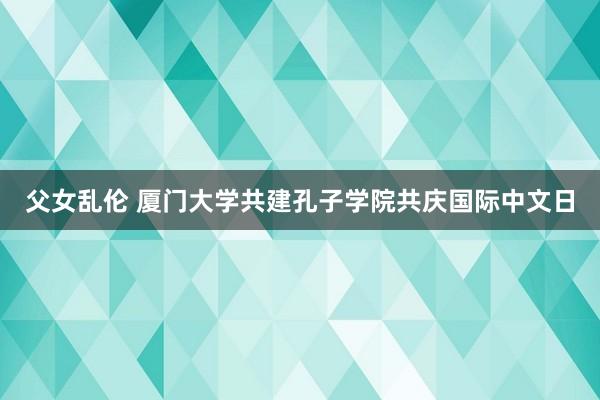 父女乱伦 厦门大学共建孔子学院共庆国际中文日