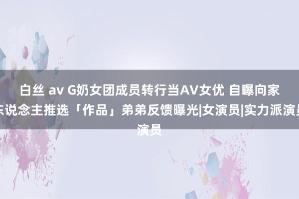 白丝 av G奶女团成员转行当AV女优 自曝向家东说念主推选「作品」弟弟反馈曝光|女演员|实力派演员