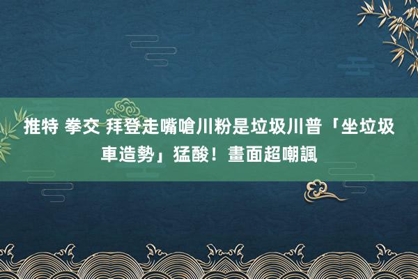 推特 拳交 拜登走嘴嗆川粉是垃圾　川普「坐垃圾車造勢」猛酸！畫面超嘲諷