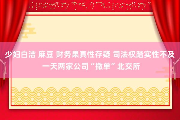 少妇白洁 麻豆 财务果真性存疑 司法权踏实性不及 一天两家公司“撤单”北交所