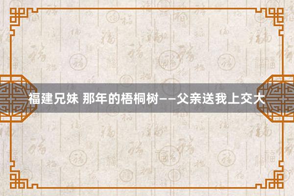 福建兄妹 那年的梧桐树——父亲送我上交大