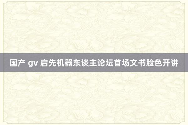 国产 gv 启先机器东谈主论坛首场文书脸色开讲