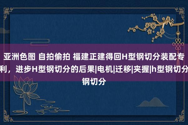 亚洲色图 自拍偷拍 福建正建得回H型钢切分装配专利，进步H型钢切分的后果|电机|迁移|夹握|h型钢切分