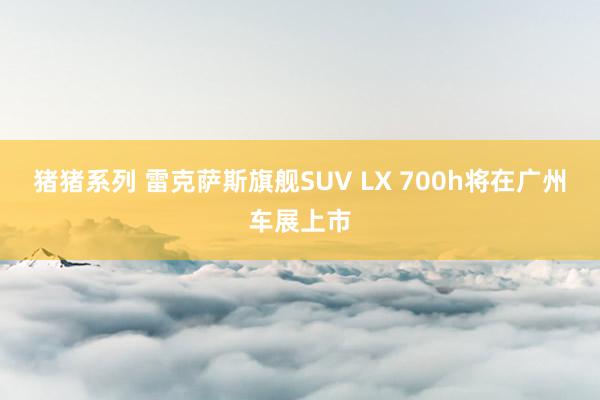 猪猪系列 雷克萨斯旗舰SUV LX 700h将在广州车展上市