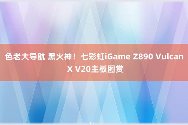 色老大导航 黑火神！七彩虹iGame Z890 Vulcan X V20主板图赏