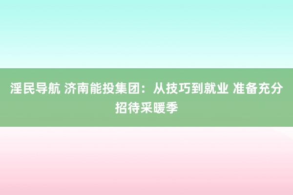 淫民导航 济南能投集团：从技巧到就业 准备充分招待采暖季