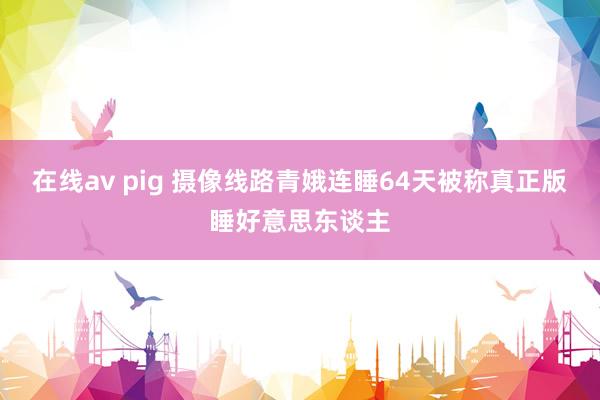 在线av pig 摄像线路青娥连睡64天被称真正版睡好意思东谈主