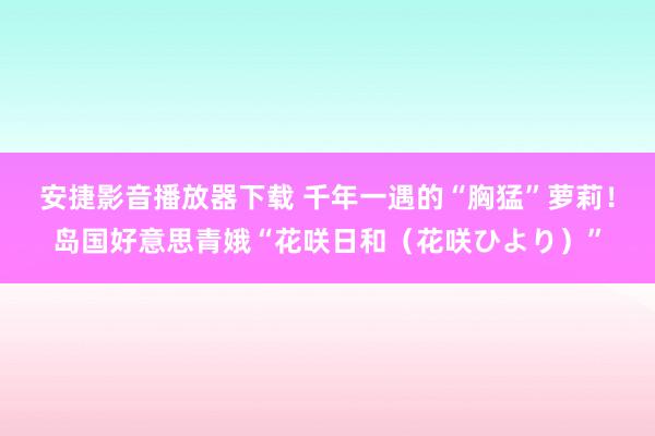 安捷影音播放器下载 千年一遇的“胸猛”萝莉！岛国好意思青娥“花咲日和（花咲ひより）”