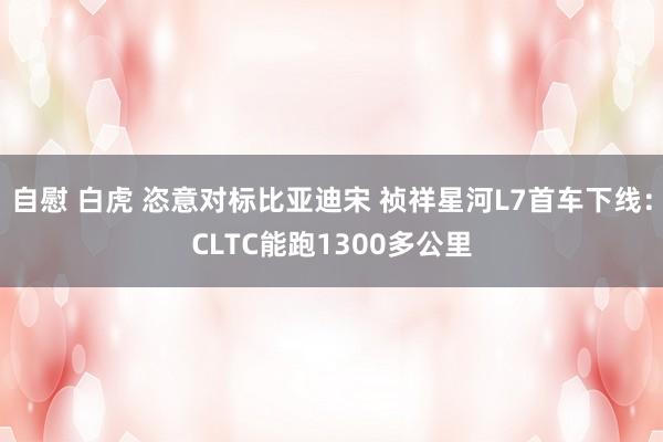 自慰 白虎 恣意对标比亚迪宋 祯祥星河L7首车下线：CLTC能跑1300多公里