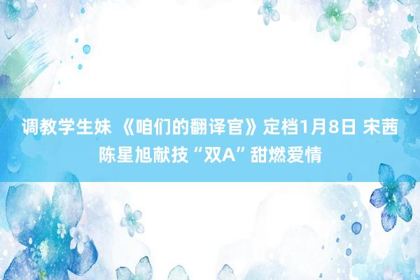 调教学生妹 《咱们的翻译官》定档1月8日 宋茜陈星旭献技“双A”甜燃爱情