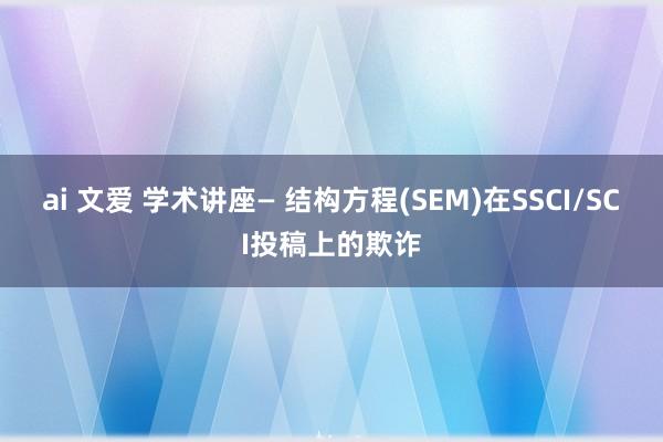 ai 文爱 学术讲座— 结构方程(SEM)在SSCI/SCI投稿上的欺诈