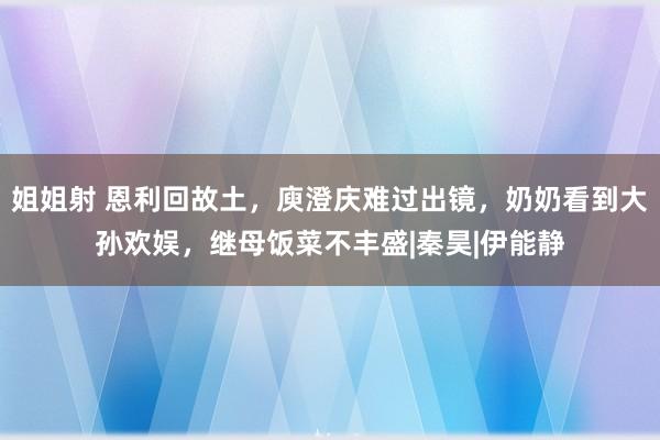 姐姐射 恩利回故土，庾澄庆难过出镜，奶奶看到大孙欢娱，继母饭菜不丰盛|秦昊|伊能静