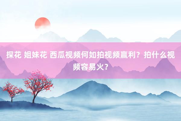 探花 姐妹花 西瓜视频何如拍视频赢利？拍什么视频容易火？