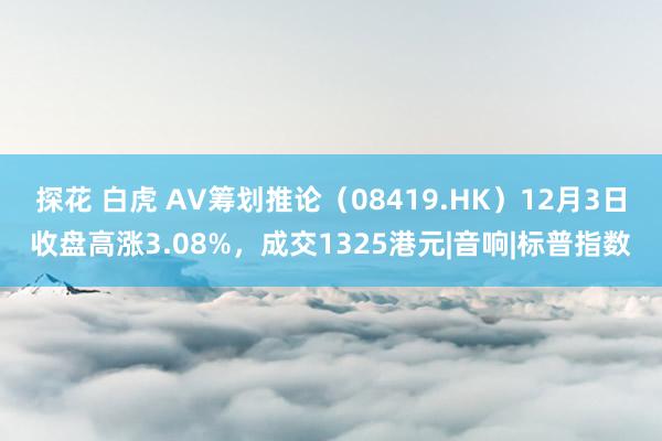 探花 白虎 AV筹划推论（08419.HK）12月3日收盘高涨3.08%，成交1325港元|音响|标普指数