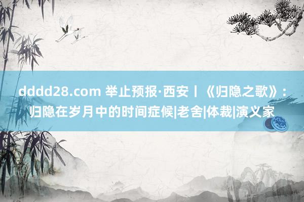 dddd28.com 举止预报·西安丨《归隐之歌》：归隐在岁月中的时间症候|老舍|体裁|演义家