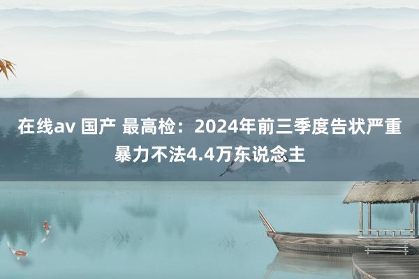 在线av 国产 最高检：2024年前三季度告状严重暴力不法4.4万东说念主