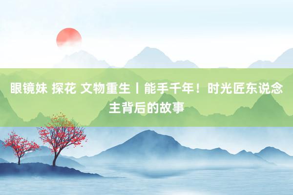 眼镜妹 探花 文物重生丨能手千年！时光匠东说念主背后的故事