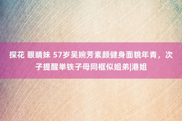 探花 眼睛妹 57岁吴婉芳素颜健身面貌年青，次子提醒举铁子母同框似姐弟|港姐