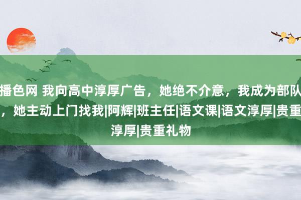 播色网 我向高中淳厚广告，她绝不介意，我成为部队连长，她主动上门找我|阿辉|班主任|语文课|语文淳厚|贵重礼物