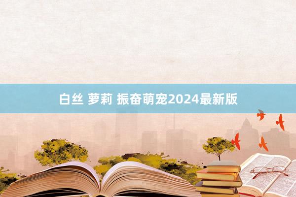 白丝 萝莉 振奋萌宠2024最新版