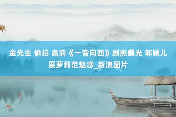 金先生 偷拍 高清《一皆向西》剧照曝光 郭颖儿展萝莉范魅惑_新浪图片