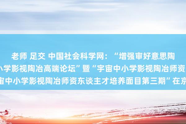 老师 足交 中国社会科学网：“增强审好意思陶冶 强硬文化自信：中小学影视陶冶高端论坛”暨“宇宙中小学影视陶冶师资东谈主才培养面目第三期”在京开动