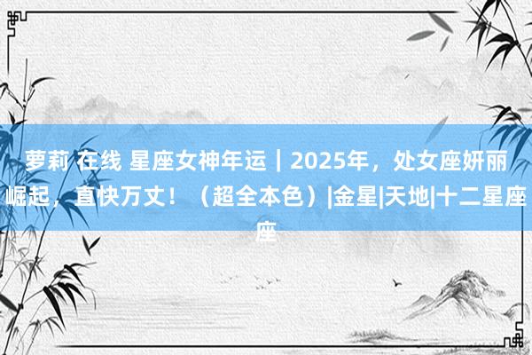 萝莉 在线 星座女神年运｜2025年，处女座妍丽崛起，直快万丈！（超全本色）|金星|天地|十二星座