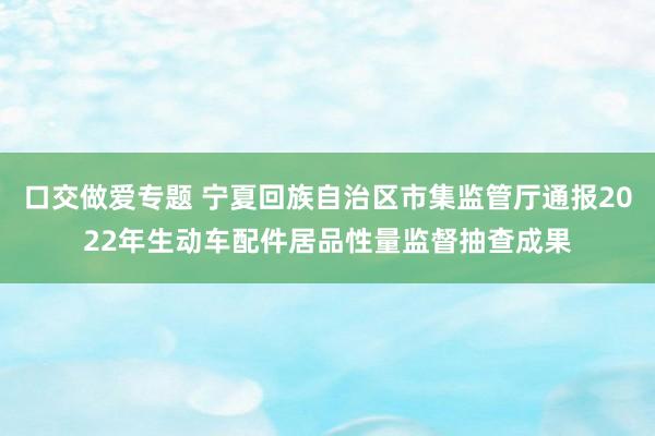 口交做爱专题 宁夏回族自治区市集监管厅通报2022年生动车配件居品性量监督抽查成果