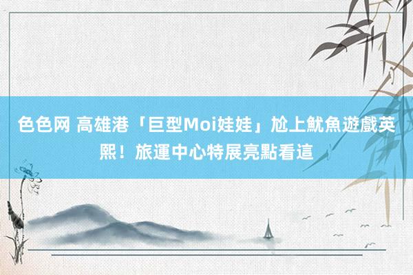 色色网 高雄港「巨型Moi娃娃」尬上魷魚遊戲英熙！旅運中心特展亮點看這