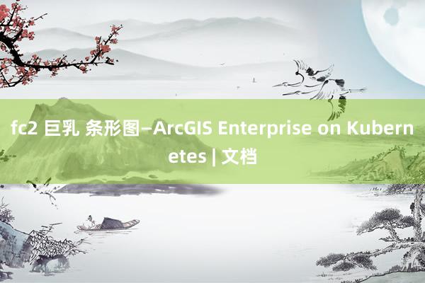 fc2 巨乳 条形图—ArcGIS Enterprise on Kubernetes | 文档