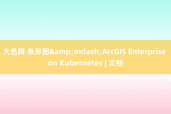 大色网 条形图&mdash;ArcGIS Enterprise on Kubernetes | 文档