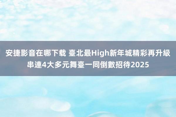 安捷影音在哪下载 臺北最High新年城精彩再升級　串連4大多元舞臺一同倒數招待2025