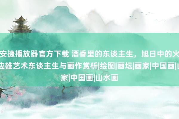 安捷播放器官方下载 酒香里的东谈主生，旭日中的火焰 刘应雄艺术东谈主生与画作赏析|绘图|画坛|画家|中国画|山水画