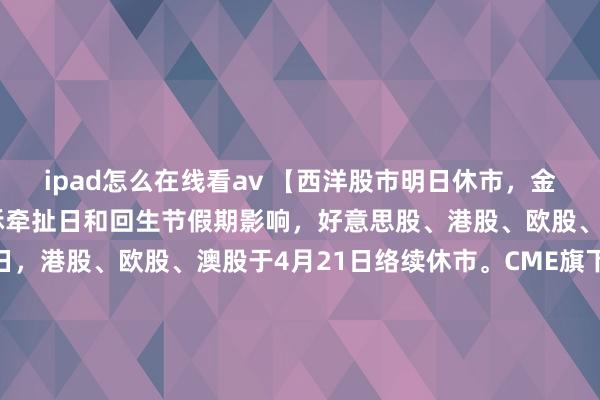 ipad怎么在线看av 【西洋股市明日休市,金银油汇来回暂停】受耶稣牵扯日和回生节假期影响,好意思股、港股、欧股、澳股于4月18日休市一日,港股、欧股、澳股于4月21日络续休市。CME旗下贵金属、好意思国原油、外汇、农产物和股指期货合约来回,以及ICE旗下农产物、布伦特原油期货合约来回于4月18日全天来回暂停,4月21日复蓝本回,敬请诸位投资者钟情。